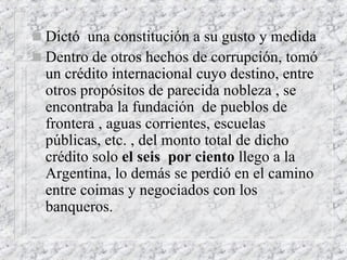 Dictó  una constitución a su gusto y medida Dentro de otros hechos de corrupción, tomó un crédito internacional cuyo destino, entre otros propósitos de parecida nobleza , se encontraba la fundación  de pueblos de frontera , aguas corrientes, escuelas públicas, etc. , del monto total de dicho crédito solo  el seis  por ciento  llego a la Argentina, lo demás se perdió en el camino entre coimas y negociados con los banqueros.  