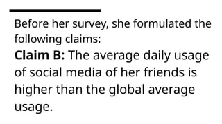 Before her survey, she formulated the
following claims:
Claim B: The average daily usage
of social media of her friends is
higher than the global average
usage.
 
