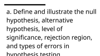 a. Define and illustrate the null
hypothesis, alternative
hypothesis, level of
significance, rejection region,
and types of errors in
 