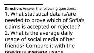 Direction: Answer the following questions:
1. What statistical data is/are
needed to prove which of Sofia’s
claims is accepted or rejected?
2. What is the average daily
usage of social media of her
friends? Compare it with the
 