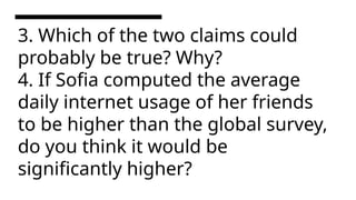 3. Which of the two claims could
probably be true? Why?
4. If Sofia computed the average
daily internet usage of her friends
to be higher than the global survey,
do you think it would be
significantly higher?
 