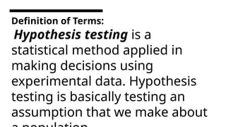 Definition of Terms:
Hypothesis testing is a
statistical method applied in
making decisions using
experimental data. Hypothesis
testing is basically testing an
assumption that we make about
 