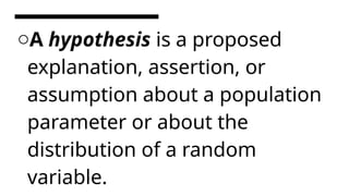 oA hypothesis is a proposed
explanation, assertion, or
assumption about a population
parameter or about the
distribution of a random
variable.
 