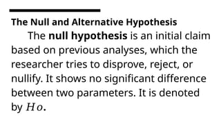 The Null and Alternative Hypothesis
The null hypothesis is an initial claim
based on previous analyses, which the
researcher tries to disprove, reject, or
nullify. It shows no significant difference
between two parameters. It is denoted
by .
𝐻𝑜
 
