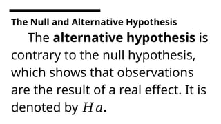 The Null and Alternative Hypothesis
The alternative hypothesis is
contrary to the null hypothesis,
which shows that observations
are the result of a real effect. It is
denoted by .
𝐻𝑎
 