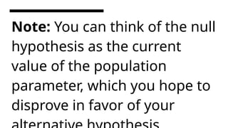 Note: You can think of the null
hypothesis as the current
value of the population
parameter, which you hope to
disprove in favor of your
 
