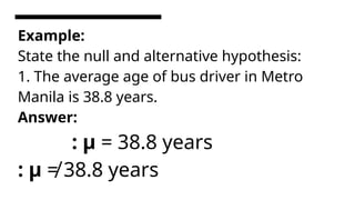 Example:
State the null and alternative hypothesis:
1. The average age of bus driver in Metro
Manila is 38.8 years.
Answer:
: µ = 38.8 years
: µ ≠ 38.8 years
 