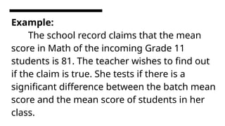 Example:
The school record claims that the mean
score in Math of the incoming Grade 11
students is 81. The teacher wishes to find out
if the claim is true. She tests if there is a
significant difference between the batch mean
score and the mean score of students in her
class.
 