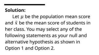 Solution:
Let be the population mean score
𝜇
and be the mean score of students in
𝑥̅
her class. You may select any of the
following statements as your null and
alternative hypothesis as shown in
Option 1 and Option 2.
 