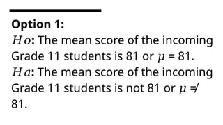 Option 1:
:
𝐻𝑜 The mean score of the incoming
Grade 11 students is 81 or = 81.
𝜇
:
𝐻𝑎 The mean score of the incoming
Grade 11 students is not 81 or ≠
𝜇
81.
 