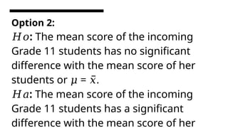 Option 2:
:
𝐻𝑜 The mean score of the incoming
Grade 11 students has no significant
difference with the mean score of her
students or = .
𝜇 𝑥̅
:
𝐻𝑎 The mean score of the incoming
Grade 11 students has a significant
difference with the mean score of her
 