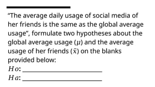 “The average daily usage of social media of
her friends is the same as the global average
usage”, formulate two hypotheses about the
global average usage ( ) and the average
𝜇
usage of her friends ( ) on the blanks
𝑥̅
provided below:
: ______________________________
𝐻𝑜
: ______________________________
𝐻𝑎
 