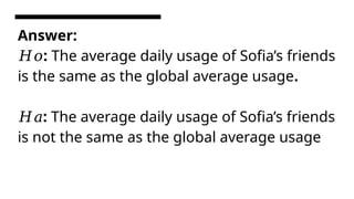 Answer:
:
𝐻𝑜 The average daily usage of Sofia’s friends
is the same as the global average usage.
:
𝐻𝑎 The average daily usage of Sofia’s friends
is not the same as the global average usage
 