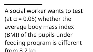 A social worker wants to test
(at α = 0.05) whether the
average body mass index
(BMI) of the pupils under
feeding program is different
 