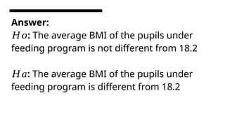 Answer:
:
𝐻𝑜 The average BMI of the pupils under
feeding program is not different from 18.2
:
𝐻𝑎 The average BMI of the pupils under
feeding program is different from 18.2
 