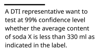 A DTI representative want to
test at 99% confidence level
whether the average content
of soda X is less than 330 ml as
indicated in the label.
 
