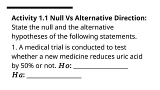 Activity 1.1 Null Vs Alternative Direction:
State the null and the alternative
hypotheses of the following statements.
1. A medical trial is conducted to test
whether a new medicine reduces uric acid
by 50% or not. 𝐻𝑜: ____________________
𝐻𝑎: ____________________
 