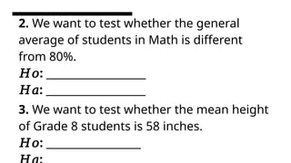 2. We want to test whether the general
average of students in Math is different
from 80%.
𝐻𝑜: ____________________
𝐻𝑎: ____________________
3. We want to test whether the mean height
of Grade 8 students is 58 inches.
𝐻𝑜: ___________________
 