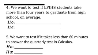 4. We want to test if LPIHS students take
more than four years to graduate from high
school, on average.
𝐻𝑜: _________________________
𝐻𝑎: _________________________
5. We want to test if it takes less than 60 minutes
to answer the quarterly test in Calculus.
𝐻𝑜: __________________
𝐻𝑎: __________________
 