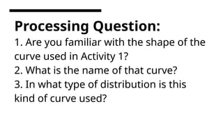 Processing Question:
1. Are you familiar with the shape of the
curve used in Activity 1?
2. What is the name of that curve?
3. In what type of distribution is this
kind of curve used?
 