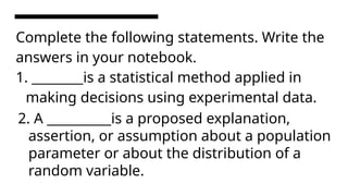 Complete the following statements. Write the
answers in your notebook.
1. ________is a statistical method applied in
making decisions using experimental data.
2. A __________is a proposed explanation,
assertion, or assumption about a population
parameter or about the distribution of a
random variable.
 