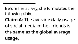 Before her survey, she formulated the
following claims:
Claim A: The average daily usage
of social media of her friends is
the same as the global average
usage.
 
