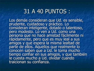 31 A 40 PUNTOS : Los demás consideran que Ud. es sensible, prudente, cuidadoso y práctico. Lo consideran inteligente, dotado o talentoso, pero modesto. Lo ven a Ud. como una persona que no hace amistad fácilmente ni rápidamente, pero que es muy leal a sus amigos y que espera la misma lealtad de parte de ellos. Aquellos que realmente lo conocen saben que a Ud. le toma mucho tiempo confiar en sus amigos, y que también le cuesta mucho a Ud. olvidar cuando traicionan su confianza.  