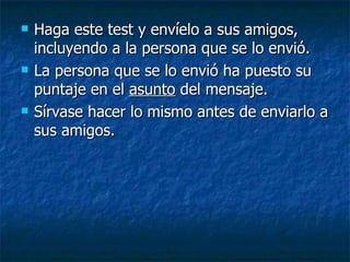 Haga este test y envíelo a sus amigos, incluyendo a la persona que se lo envió. La persona que se lo envió ha puesto su puntaje en el  asunto  del mensaje. Sírvase hacer lo mismo antes de enviarlo a sus amigos.  