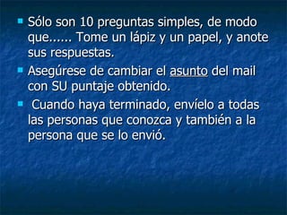 Sólo son 10 preguntas simples, de modo que...... Tome un lápiz y un papel, y anote sus respuestas.  Asegúrese de cambiar el  asunto  del mail con SU puntaje obtenido.  Cuando haya terminado, envíelo a todas las personas que conozca y también a la persona que se lo envió.   