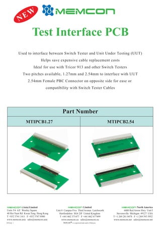 GB Issue 1
Test Interface PCB
Unit 8 Campus Five Third Avenue Letchworth
Hertfordshire SG6 2JF United Kingdom
T +44 1462 371477 F +44 1462 677499
www.memcon.eu sales@memcon.eu
Limited
6000 Red Arrow Hwy Unit I
Stevensville Michigan 49127 USA
T +1 269 281 0478 F +1 269 593 5952
www.memcon.net sales@memcon.net
North America
MEMCON is a registered trade mark of MemconR
Units 5/6 6/F Westley Square
48 Hoi Yuen Rd Kwun Tong Hong Kong
T +852 3741 1411 F +852 3747 8980
www.memcon.asia sales@memcon.asia
(Asia) Limited
Part Number
MTIPCB1.27 MTIPCB2.54
NEW
Used to interface between Switch Tester and Unit Under Testing (UUT)
Helps save expensive cable replacement costs
Ideal for use with Tricor 913 and other Switch Testers
Two pitches available, 1.27mm and 2.54mm to interface with UUT
2.54mm Female PBC Connector on opposite side for ease or
compatibility with Switch Tester Cables
 