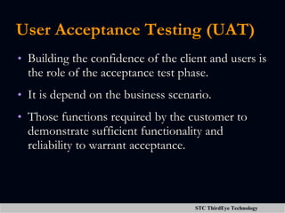 User Acceptance Testing (UAT) Building the confidence of the client and users is the role of the acceptance test phase. It is depend on the business scenario. Those functions required by the customer to demonstrate sufficient functionality and reliability to warrant acceptance. 