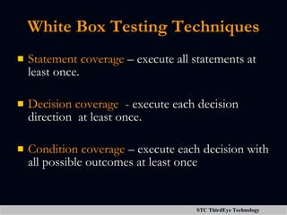 White Box Testing Techniques Statement coverage  – execute all statements at least once. Decision coverage   - execute each decision direction  at least once. Condition coverage  – execute each decision with all possible outcomes at least once 