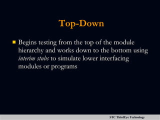 Top-Down Begins testing from the top of the module hierarchy and works down to the bottom using  interim stubs  to simulate lower interfacing modules or programs 