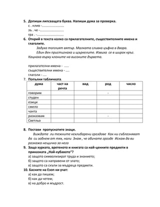 5. Допиши липсващата буква. Напиши дума за проверка.
с . нлив -........................
зъ . че -..........................
гра . -.............................
6. Открий в текста колко са прилагателните, съществителните имена и
глаголите.
Задуха топлият вятър. Малката сливка цъфна в двора.
Един ден пристигнаха и щъркелите. Извиха се в широк кръг.
Кацнаха върху клоните на високите дървета.
прилагателни имена - .....
съществителни имена - ....
глаголи - ....
7. Попълни табличката.
дума част на
речта
вид род число
говорим -
студен
езици
смело
чанта
разказвам -
Светльо
8. Постави пропуснатите знаци.
Виждате ли тежките кехлибарени гроздове Как ни съблазняват
да си зобнем от тях, нали Знам , че обичате грозде Искам да ви
разкажа нещичко за него
9. Защо хурката, вретеното и книгата са най-ценните предмети в
приказката „Най-хубавото“?
а) защото символизират труда и знанието;
б) защото са направени от злато;
в) защото са скъпи за мъдреца предмети.
10. Басните на Езоп ни учат:
а) как да пишем;
б) как да четем;
в) на добро и мъдрост.
 