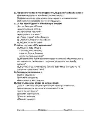 11. Основното чувство в стихотворението „Родна реч“ на Ран Босилек е:
а) обич към родината и нейната красива природа;
б) обич към родния език, към неговата красота и изразителност;
в) обич към семейството и неговите традиции.
12.От кое произведение и от кой автор е откъсът?
„Аз съм българче. Обичам
нашите планини зелени,
българин да се наричам –
първа радост е за мене.“
а) „Родна стряха“ от Ран Босилек
б) „Аз съм българче“ от Иван Вазов
в) „Родина“ от Иван Цанев
13.Кой от текстовете НЕ е художествен?
а) „Мецано, бабо Мецано
с рошаво руно непрано,
така ли беше в балкана,
както си тука, горкана?“
б) „Из гъстите и труднодостъпни гори живее най-едрият хищник у
нас – мечката. Леговището си прави в хралупите или между
скалите“.
в) „Вървели си из гората Ежко Бежко и баба Меца и не щеш ли на
среща им гърне пълно с мед.“
14.Разговорът по телефона е:
а) устно общуване;
б) писмено общуване;
в) нито едното, нито другото.
15. Кое твърдение се отнася за следния текст:
„Днес в 11.00 часа е първата репетиция на театралния състав.
Ръководителят ще ви чака в игротеката на 1 етаж.
Носете си костюмите!“
а) Текстът е съобщение.
б) Текстът е покана.
в) Текстът е диалог.
Оценка..........................Проверил............................. Родител......................
 