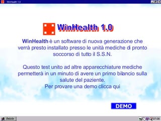 12:02 WinHealth 1.0 WinHealth  è un software di nuova generazione che verrà presto installato presso le unità mediche di pronto soccorso di tutto il S.S.N. Questo test unito ad altre apparecchiature mediche permetterà in un minuto di avere un primo bilancio sulla salute del paziente. Per provare una demo clicca qui DEMO Inicio WinHealth 1.0 