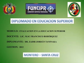 MODULO: EVALUACION EN LA EDUCACION SUPERIOR

DOCENTE: LIC. M.SC FRANCISCO BOHÓRQUEZ

DIPLOMANTE: DR. ZADIR JORDÁN TANINAKA

GESTION: 2012
 