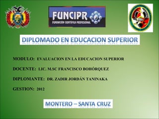 MODULO: EVALUACION EN LA EDUCACION SUPERIOR

DOCENTE: LIC. M.SC FRANCISCO BOHÓRQUEZ

DIPLOMANTE: DR. ZADIR JORDÁN TANINAKA

GESTION: 2012
 