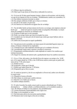 ( C ) Ofrecer algo de retribución.
( D ) Decir que lo que desea en forma breve indicando los motivos.

14.- Un joven de 24 años gasta bastante tiempo y dinero en diversiones, solo ha hecho
ver que así no logrará al éxito en el trabajo. Probablemente cambie sus costumbres. Si:
( A ) Sus hábitos nocturnos lesionan su salud.
( B ) Sus amigos enfatizan el daño que se hace a sí mismo.
( C ) Su jefe se da cuenta y lo previene.
( D ) Se interesa en el desarrollo de alguna fase de su trabajo.

15.- Tras de haber hecho un buen número de favores a un amigo, este empieza a dar por
hecho que        usted será quien le resuelva todas sus pequeñas dificultades. La mejor
forma de readaptar la situación sin ofenderle sería:
( A ) Explicar el daño que se está causando.
( B ) Pedir a un amigo mutuo que trate de arreglar las cosas.
( C ) Ayudarle una vez más pero de tal manera que sienta que mejor hubiera sido no
haberlo solicitado.
( D ) Darle una excusa para no seguir ayudàndole.

16.- Una persona recién ascendida a un mejor puesto de autoridad lograría mejor sus
metas y la buena voluntad de los empleados:
( A ) Tratando de que cada empleado entienda qué es la verdadera eficiencia.
( B ) Ascendiendo cuanto antes a quienes considere lo merezcan.
( C ) Preguntando confidencialmente a cada empleado en cuanto a los cambios que
estiman necesarios.
( D ) Seguir los sistemas del anterior jefe y gradualmente hacer los cambios necesarios.

17.- Vive a 15 km. del centro y ha ofrecido llevar de regreso a un amigo a las 16:00
p.m. él lo espera desde las 15:00 y a las 16:00 horas usted se entera que no podrá salir
antes de las 17:30, sería mejor:
( A ) Pedirle un taxi.
( B ) Explicarle y dejar que él decida.
( C ) Pedirle que espere hasta las 17:30 horas.
( D ) Proponerle que se lleve su auto.

18.- Es usted un ejecutivo y dos de sus empleados se llevan mal, ambos son eficientes.
Lo mejor sería:
( A ) Despedir al menos eficiente.
( B ) Dar trabajo en común que a ambos interese.
( C ) Hacerles ver el daño que se hacen.
( D ) Darles trabajos distintos.

19.- El señor González ha estado conservando su puesto subordinado por 10 años,
desempeña su        trabajo callado y confidencialmente y se le extrañará cuando se
vaya. De obtener el trabajo en otra empresa, muy probablemente:
( A ) Asuma fácilmente responsabilidad como supervisor.
( B ) Haga ver de inmediato su valor.
( C ) Sea lento para abrirse las necesarias oportunidades.
( D ) Renuncie ante la más ligera crítica de su trabajo.
 