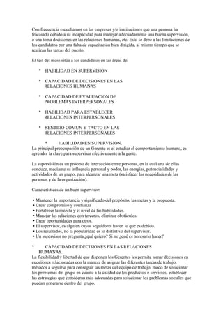 Con frecuencia escuchamos en las empresas y/o instituciones que una persona ha
fracasado debido a su incapacidad para manejar adecuadamente una buena supervisión,
o una toma decisiones en las relaciones humanas, etc. Esto se debe a las limitaciones de
los candidatos por una falta de capacitación bien dirigida, al mismo tiempo que se
realizan las tareas del puesto.

El test del moss sitúa a los candidatos en las áreas de:

    * HABILIDAD EN SUPERVISION

    * CAPACIDAD DE DECISIONES EN LAS
      RELACIONES HUMANAS

    * CAPACIDAD DE EVALUACION DE
      PROBLEMAS INTERPERSONALES

    * HABILIDAD PARA ESTABLECER
      RELACIONES INTERPERSONALES

    * SENTIDO COMUN Y TACTO EN LAS
      RELACIONES INTERPERSONALES

       *       HABILIDAD EN SUPERVISION.
La principal preocupación de un Gerente es el estudiar el comportamiento humano, es
aprender la clave para supervisar efectivamente a la gente.

La supervisión es un proceso de interacción entre personas, en la cual una de ellas
conduce, mediante su influencia personal y poder, las energías, potencialidades y
actividades de un grupo, para alcanzar una meta (satisfacer las necesidades de las
personas y de la organización).

Características de un buen supervisor:

• Mantener la importancia y significado del propósito, las metas y la propuesta.
• Crear compromiso y confianza
• Fortalecer la mezcla y el nivel de las habilidades.
• Manejar las relaciones con terceros, eliminar obstáculos.
• Crear oportunidades para otros.
• El supervisor, es alguien cuyos seguidores hacen lo que es debido.
• Los resultados, no la popularidad es lo distintivo del supervisor.
• Un supervisor no pregunta ¿qué quiero? Si no ¿qué es necesario hacer?

*       CAPACIDAD DE DECISIONES EN LAS RELACIONES
    HUMANAS.
La flexibilidad y libertad de que disponen los Gerentes les permite tomar decisiones en
cuestiones relacionadas con la manera de asignar las diferentes tareas de trabajo,
métodos a seguirse para conseguir las metas del equipo de trabajo, modo de solucionar
los problemas del grupo en cuanto a la calidad de los productos o servicios, establecer
las estrategias que consideran más adecuadas para solucionar los problemas sociales que
puedan generarse dentro del grupo.
 