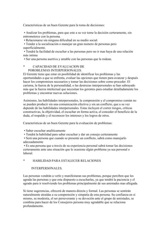 Características de un buen Gerente para la toma de decisiones:

 • Analizar los problemas, para que este a su vez tome la decisión certeramente, sin
entrometerce con la persona.
 • Relacionarse sin ninguna dificultad en su medio social.
 • Tender a la socialización o manejar un gran numero de personas pero
superficialmente.
 • Tendrá la facilidad de escuchar a las personas pero no ir mas haya de una relación
más intima
 • Ser una persona asertiva y amable con las personas que la rodean.

*       CAPACIDAD DE EVALUACION DE
    POROBLEMAS INTERPERSONALES.
El Gerente tiene que estar en posibilidad de identificar los problemas y las
oportunidades a que se enfrenta, evaluar las opciones que tienen para avanzar y después
hacer los compromisos necesarios y tomar las decisiones sobre como proceder. El
carisma, la fuerza de la personalidad, o las destrezas interpersonales se han subrayado
más que la fuerza intelectual que necesitan los gerentes para estudiar detalladamente los
problemas y encontrar nuevas soluciones.

Asimismo, las habilidades interpersonales, la comprensión y el compromiso común no
se pueden producir sin una comunicación efectiva y sin un conflicto, que a su vez
depende de las habilidades interpersonales. Estas incluyen el correr riesgos, críticas
constructivas, la objetividad, el escuchar en forma activa, el conceder el beneficio de la
duda, el respaldo y el reconocer los intereses y los logros de otros.

Características de un buen Gerente para la evaluación de problemas:

 • Saber escuchar analíticamente
 • Tendrá la habilidad para saber escuchar y dar un consejo certeramente
 • Será una persona que cuando se presente un conflicto, sabrá como manejarlo
adecuadamente
 • Es una persona que a través de su experiencia personal sabrá tomar las decisiones
certeramente ante una situación que le ocasione algún problema ya sea personal o
laboral.

*      HABILIDAD PARA ESTALECER RELACIONES

      INTERPERSONALES.

Las personas vendrán a verlo y manifestaran sus problemas, porque perciben que les
agrada las personas y que esta dispuesto a escucharlas, ya que tendrá la paciencia y el
agrado para ir resolviendo los problemas principalmente de sus amistades mas allegada.

Si tiene sugerencias, ofrecerá de manera directa y formal. Las personas se sentirán
naturalmente atraídas a su comprensión y simpatía de esta persona. Su confianza en sí
mismo, su modestia, el ser perseverante y su devoción ante el grupo de amistades, se
combina para hacer de los Consejeros persona muy agradable que se relaciona
profundamente.
 