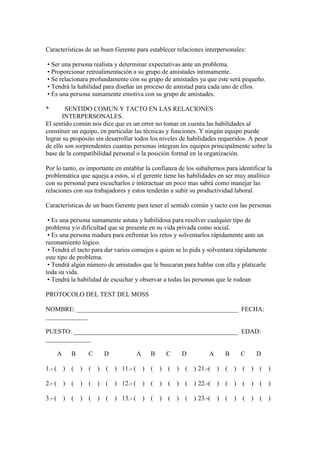 Características de un buen Gerente para establecer relaciones interpersonales:

• Ser una persona realista y determinar expectativas ante un problema.
• Proporcionar retroalimentación a su grupo de amistades íntimamente.
• Se relacionara profundamente con su grupo de amistades ya que este será pequeño.
• Tendrá la habilidad para diseñar un proceso de amistad para cada uno de ellos.
• Es una persona sumamente emotiva con su grupo de amistades.

*       SENTIDO COMUN Y TACTO EN LAS RELACIONES
       INTERPERSONALES.
El sentido común nos dice que es un error no tomar en cuenta las habilidades al
constituir un equipo, en particular las técnicas y funciones. Y ningún equipo puede
lograr su propósito sin desarrollar todos los niveles de habilidades requeridos. A pesar
de ello son sorprendentes cuantas personas integran los equipos principalmente sobre la
base de la compatibilidad personal o la posición formal en la organización.

Por lo tanto, es importante en entablar la confianza de los subalternos para identificar la
problemática que aqueja a estos, si el gerente tiene las habilidades en ser muy analítico
con su personal para escucharlos e interactuar un poco mas sabrá como manejar las
relaciones con sus trabajadores y estos tenderán a subir su productividad laboral.

Características de un buen Gerente para tener el sentido común y tacto con las personas

 • Es una persona sumamente astuta y habilidosa para resolver cualquier tipo de
problema y/o dificultad que se presente en su vida privada como social.
 • Es una persona madura para enfrentar los retos y solventarlos rápidamente ante un
razonamiento lógico.
 • Tendrá el tacto para dar varios consejos a quien se lo pida y solventara rápidamente
este tipo de problema.
 • Tendrá algún número de amistades que le buscaran para hablar con ella y platicarle
toda su vida.
 • Tendrá la habilidad de escuchar y observar a todas las personas que le rodean

PROTOCOLO DEL TEST DEL MOSS

NOMBRE: __________________________________________________ FECHA:
_____________

PUESTO: ___________________________________________________ EDAD:
______________

        A     B       C     D              A     B       C   D         A     B       C   D

1.- (       ) (   )   ( )   (   ) 11.- (       ) (   )   ( ) (   ) 21.-(   ) (   )   ( ) (   )

2.- (       ) (   )   ( ) (     ) 12.- (       ) (   )   ( ) (   ) 22.-(   ) (   )   ( ) (   )

3.- (       ) (   )   ( )   (   ) 13.- (       ) (   )   ( ) (   ) 23.-(   ) (   )   ( ) (   )
 