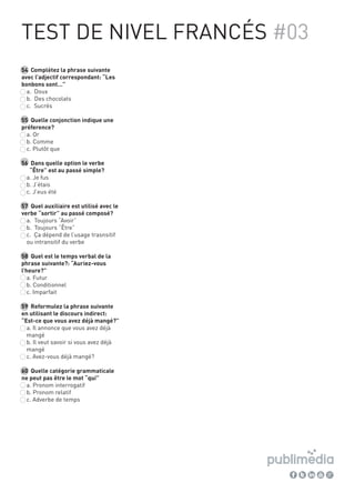54 Complètez la phrase suivante
avec l’adjectif correspondant: “Les
bonbons sont…”
a. Doux
b. Des chocolats
c. Sucrés
55 Quelle conjonction indique une
préference?
a. Or
b. Comme
c. Plutôt que
56 Dans quelle option le verbe
“Être” est au passé simple?
a. Je fus
b. J’étais
c. J’eus été
57 Quel auxiliaire est utilisé avec le
verbe “sortir” au passé composé?
a. Toujours “Avoir”
b. Toujours “Être”
c. Ça dépend de l’usage trasnsitif
ou intransitif du verbe
58 Quel est le temps verbal de la
phrase suivante?: “Auriez-vous
l’heure?”
a. Futur
b. Conditionnel
c. Imparfait
59 Reformulez la phrase suivante
en utilisant le discours indirect:
“Est-ce que vous avez déjà mangé?”
a. Il annonce que vous avez déjà
mangé
b. Il veut savoir si vous avez déjà
mangé
c. Avez-vous déjà mangé?
60 Quelle catégorie grammaticale
ne peut pas être le mot “qui”
a. Pronom interrogatif
b. Pronom relatif
c. Adverbe de temps
TEST DE NIVEL FRANCÉS #03
 