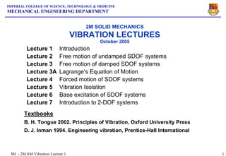 IMPERIAL COLLEGE OF SCIENCE, TECHNOLOGY & MEDICINE
MECHANICAL ENGINEERING DEPARTMENT


                                     2M SOLID MECHANICS
                                  VIBRATION LECTURES
                                           October 2005
         Lecture 1         Introduction
         Lecture 2         Free motion of undamped SDOF systems
         Lecture 3         Free motion of damped SDOF systems
         Lecture 3A        Lagrange’s Equation of Motion
         Lecture 4         Forced motion of SDOF systems
         Lecture 5         Vibration Isolation
         Lecture 6         Base excitation of SDOF systems
         Lecture 7         Introduction to 2-DOF systems
        Textbooks
        B. H. Tongue 2002. Principles of Vibration, Oxford University Press
        D. J. Inman 1994. Engineering vibration, Prentice-Hall International



 MI - 2M SM Vibration Lecture 1                                                1