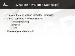 What are Revisioned Databases?


• Think of them as version control for databases
• Similar concepts as version control
   – Submitting/Reverting
   – Changelists
   – Locking
• Rows are your atomic unit
 