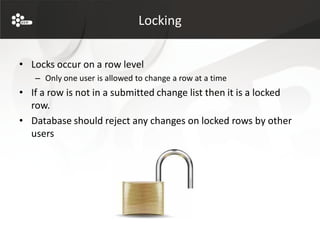 Locking


• Locks occur on a row level
   – Only one user is allowed to change a row at a time
• If a row is not in a submitted change list then it is a locked
  row.
• Database should reject any changes on locked rows by other
  users
 