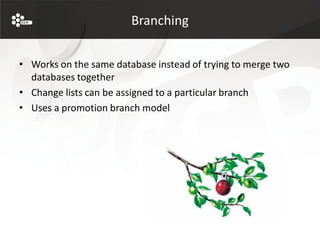 Branching


• Works on the same database instead of trying to merge two
  databases together
• Change lists can be assigned to a particular branch
• Uses a promotion branch model
 
