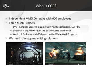 Who is CCP?


• Independent MMO Company with 600 employees
• Three MMO Projects
   – EVE – Sandbox space ship game with ~370k subscribers, 65k PCU
   – Dust 514 – FPS MMO set in the EVE Universe on the PS3
   – World of Darkness – MMO based on the White Wolf Property
• We need robust game editing solutions
 