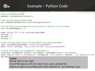 Example – Python Code




Output
Setting 'Ball' to the origin
Found 302 objects with the name 'chair_wood_windsorRes'
Added an object to worldSpaceID 8 with objectID 33 , but deleting it now
 
