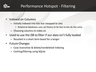 Performance Hotspot - Filtering


• Indexed on Columns
   – Initially indexed into lists but swapped to sets
       • Relational databases uses set theory to be fast so lets do the same
   – Choosing columns to index on
• Used to use the DB to filter if our data isn’t fully loaded
   – Resulted in a short term boost for a longer
• Future Changes
   – Case insensitive & delete/nondeleted Indexing
   – Caching/filtering using SQLite
 